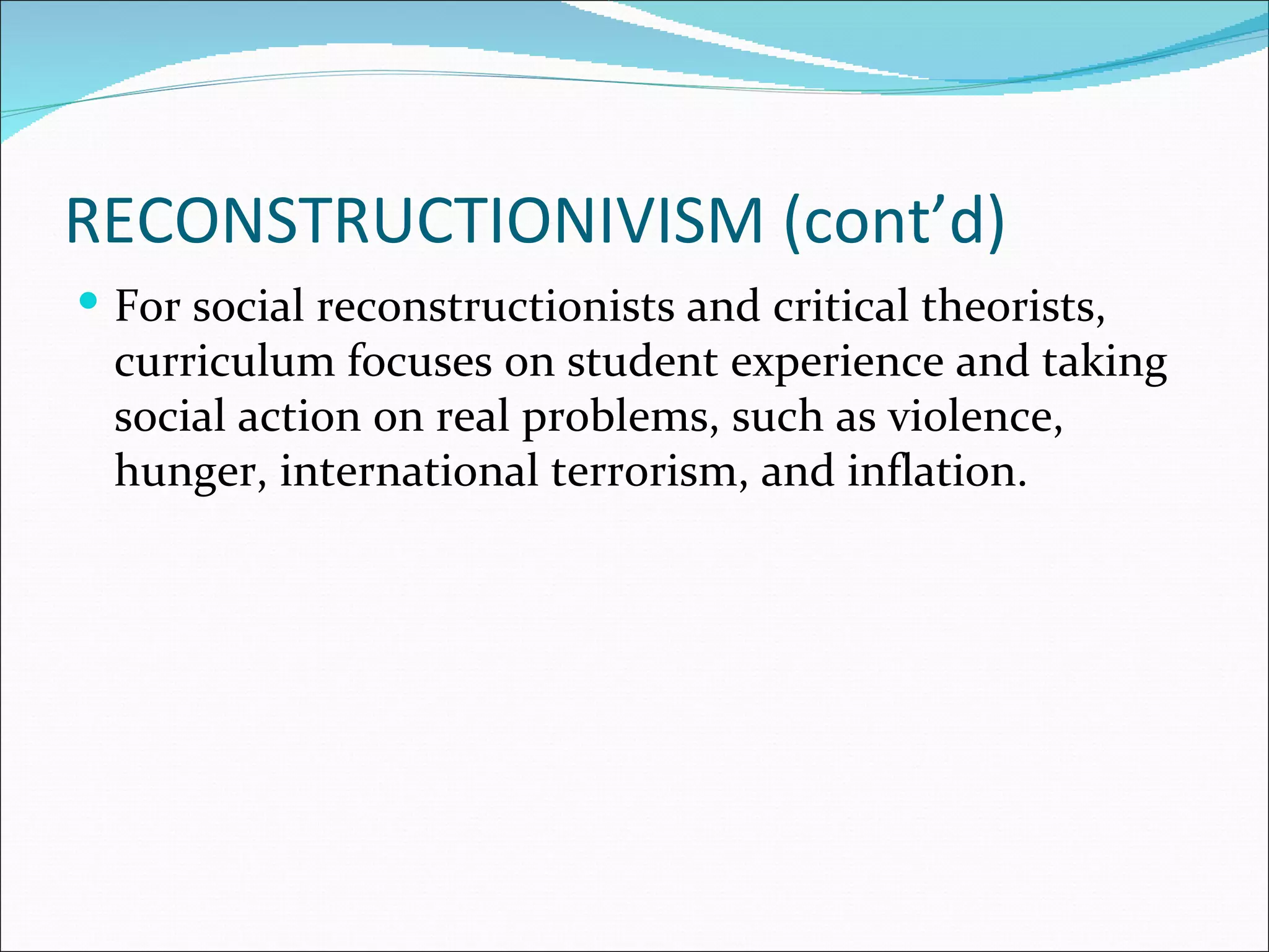 RECONSTRUCTIONIVISM (cont’d)
 For social reconstructionists and critical theorists,
  curriculum focuses on student experience and taking
  social action on real problems, such as violence,
  hunger, international terrorism, and inflation.
 
