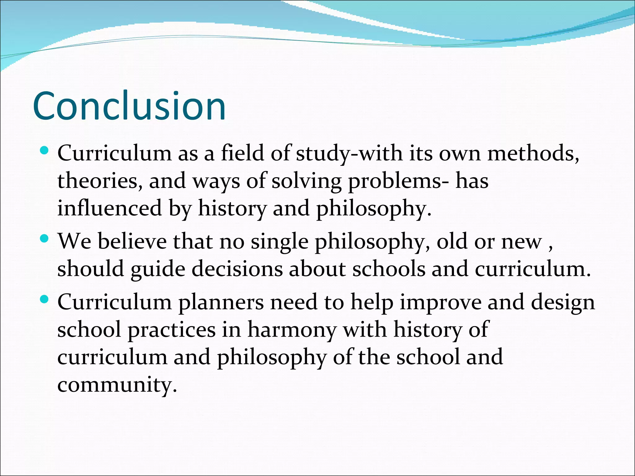 Conclusion
 Curriculum as a field of study-with its own methods,
  theories, and ways of solving problems- has
  influenced by history and philosophy.
 We believe that no single philosophy, old or new ,
  should guide decisions about schools and curriculum.
 Curriculum planners need to help improve and design
  school practices in harmony with history of
  curriculum and philosophy of the school and
  community.
 