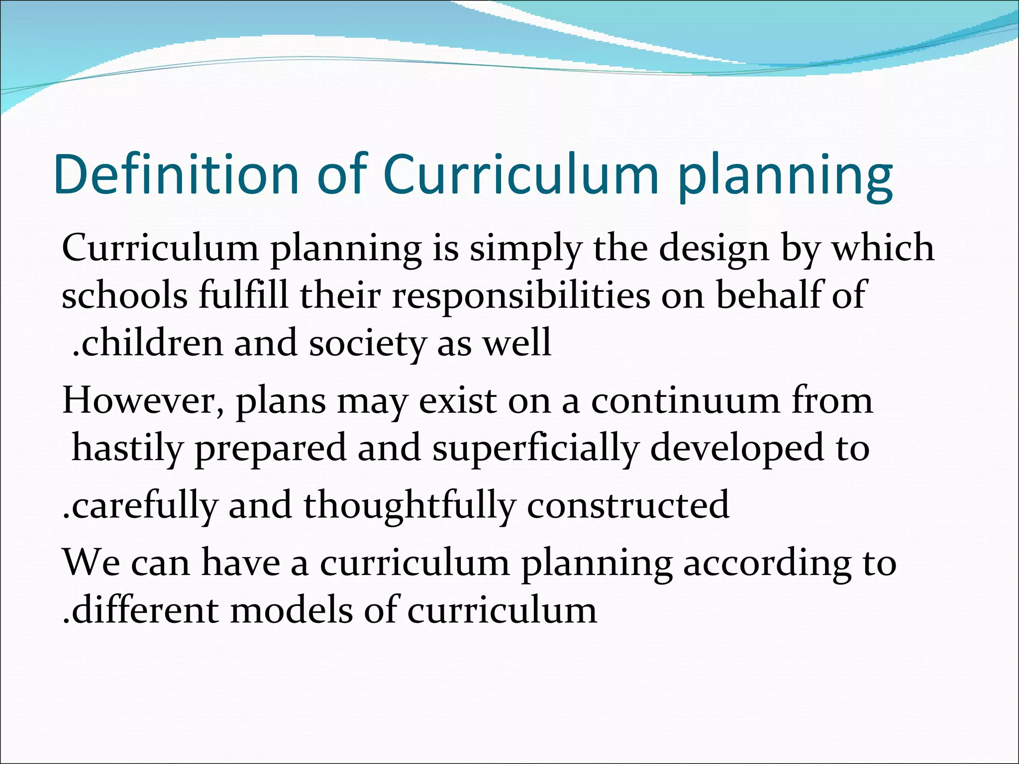 Definition of Curriculum planning
Curriculum planning is simply the design by which
schools fulfill their responsibilities on behalf of
 .children and society as well
However, plans may exist on a continuum from
 hastily prepared and superficially developed to
.carefully and thoughtfully constructed
We can have a curriculum planning according to
.different models of curriculum
 