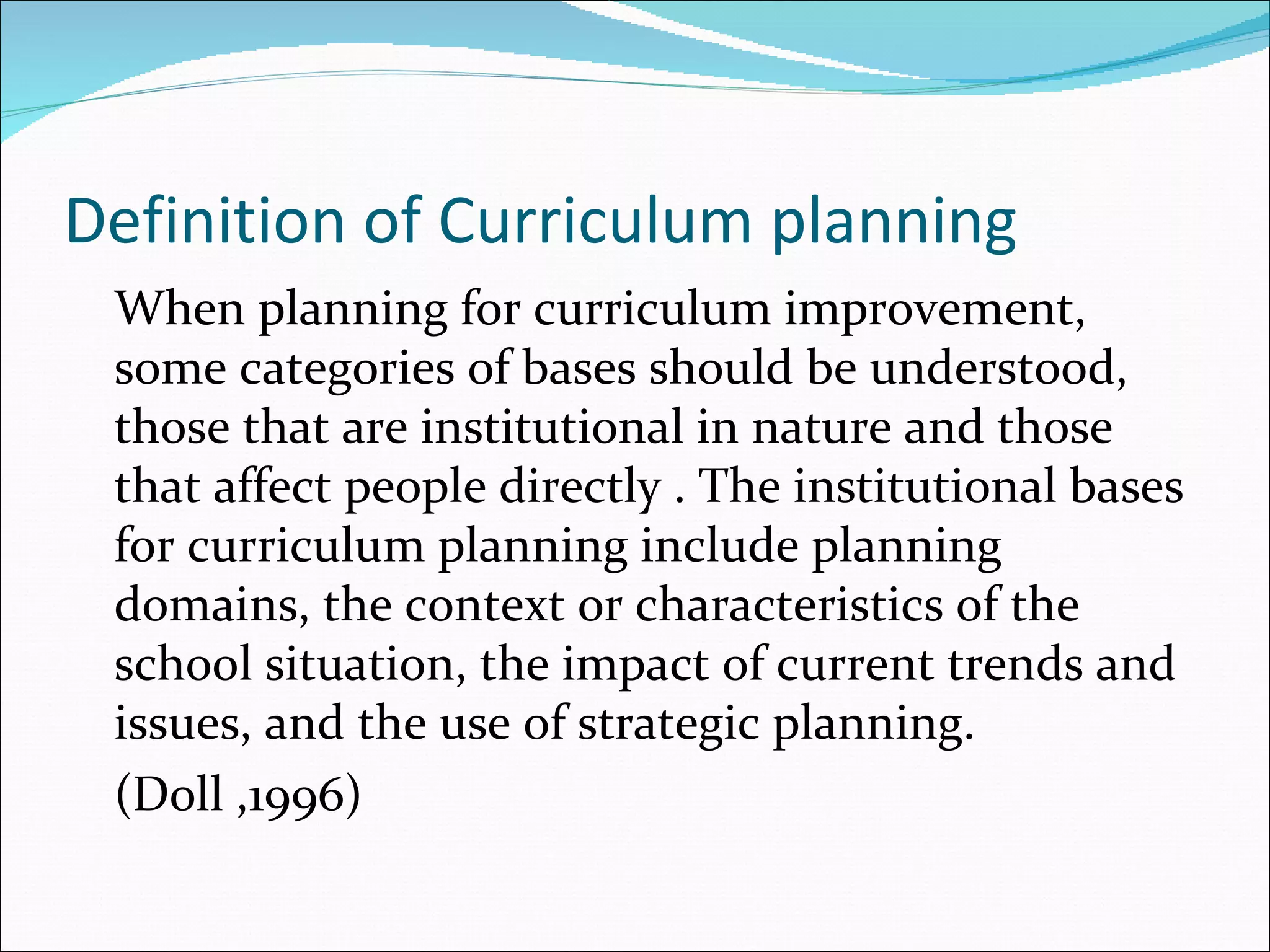 Definition of Curriculum planning
 When planning for curriculum improvement,
 some categories of bases should be understood,
 those that are institutional in nature and those
 that affect people directly . The institutional bases
 for curriculum planning include planning
 domains, the context or characteristics of the
 school situation, the impact of current trends and
 issues, and the use of strategic planning.
 (Doll ,1996)
 