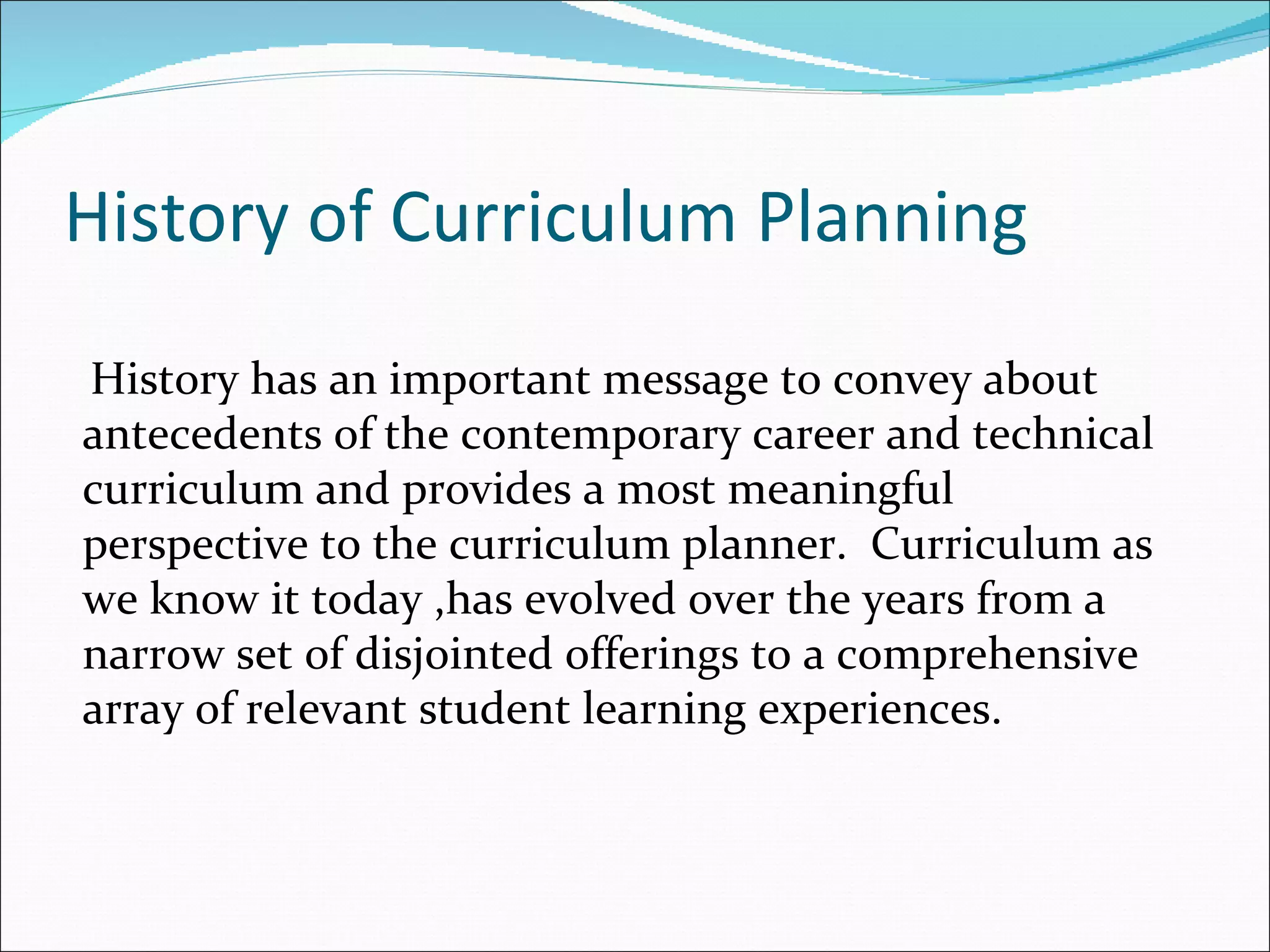 History of Curriculum Planning
History has an important message to convey about
antecedents of the contemporary career and technical
curriculum and provides a most meaningful
perspective to the curriculum planner. Curriculum as
we know it today ,has evolved over the years from a
narrow set of disjointed offerings to a comprehensive
array of relevant student learning experiences.
 