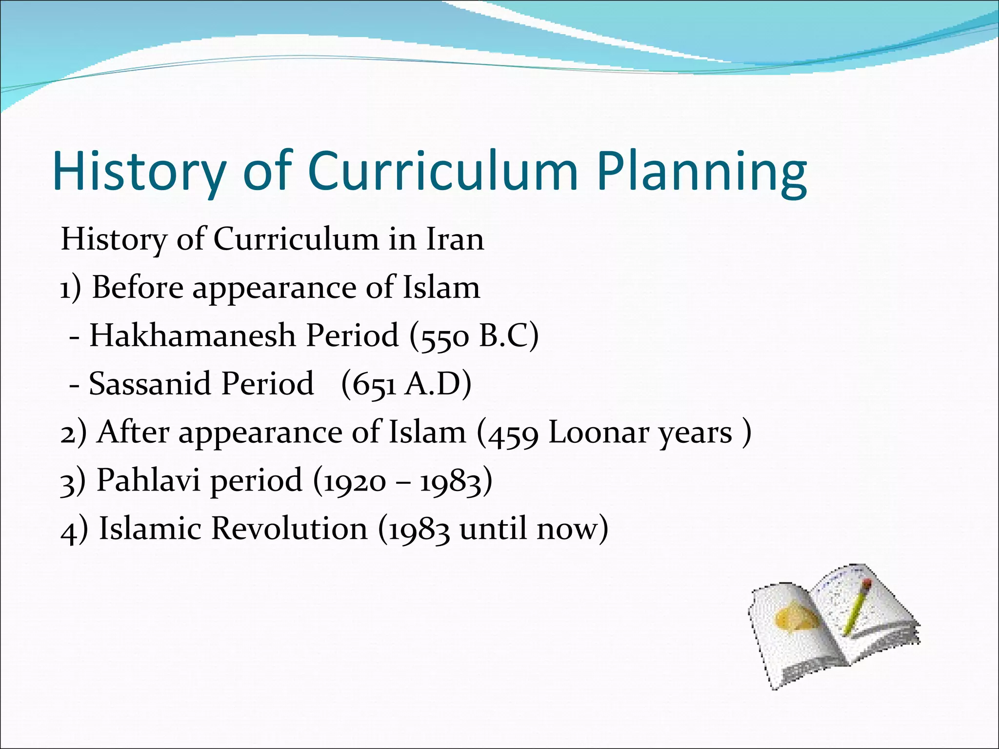 History of Curriculum Planning
History of Curriculum in Iran
1) Before appearance of Islam
 - Hakhamanesh Period (550 B.C)
 - Sassanid Period (651 A.D)
2) After appearance of Islam (459 Loonar years )
3) Pahlavi period (1920 – 1983)
4) Islamic Revolution (1983 until now)
 