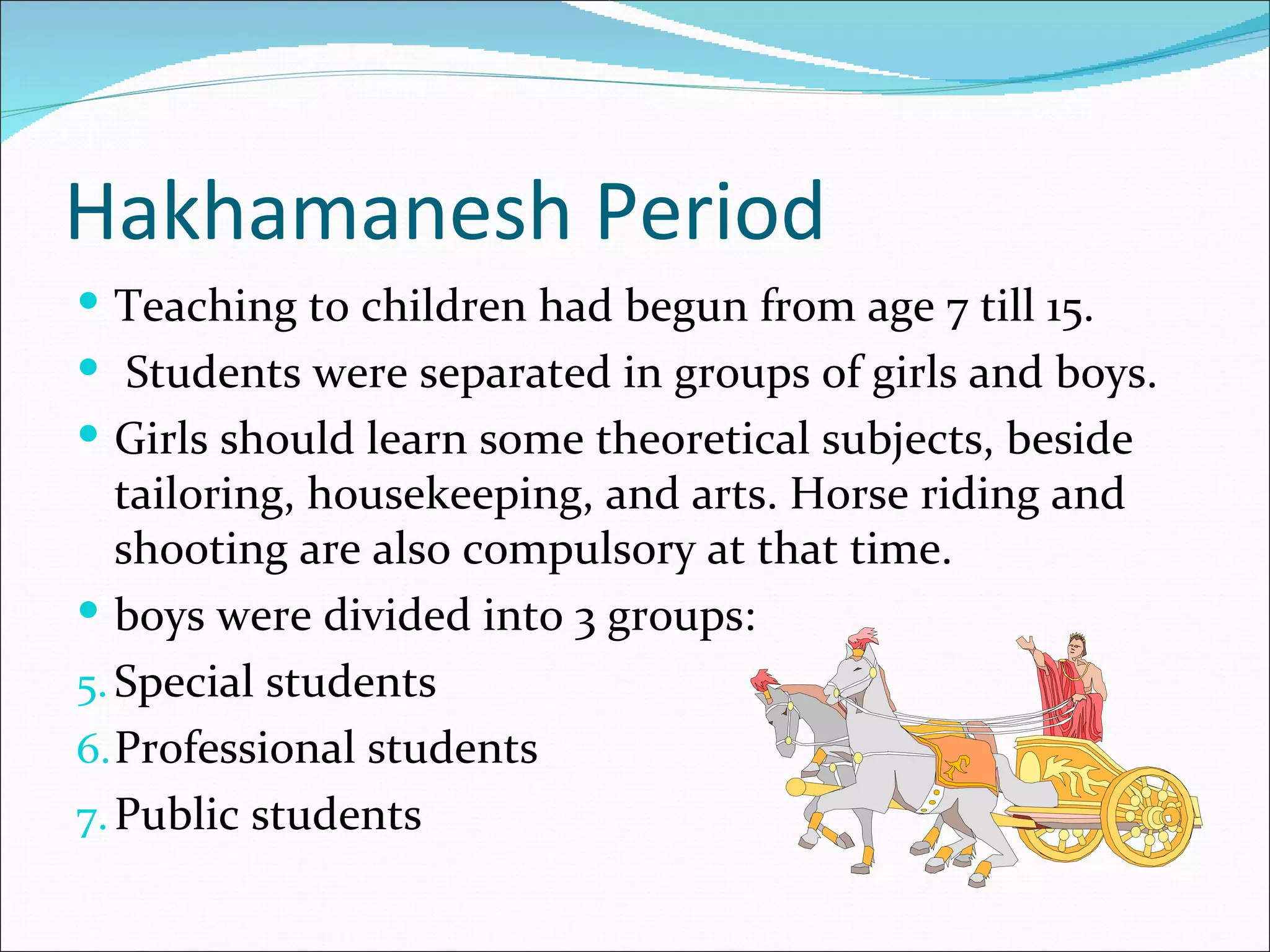 Hakhamanesh Period
 Teaching to children had begun from age 7 till 15.
 Students were separated in groups of girls and boys.
 Girls should learn some theoretical subjects, beside
   tailoring, housekeeping, and arts. Horse riding and
   shooting are also compulsory at that time.
 boys were divided into 3 groups:
5. Special students
6. Professional students
7. Public students
 