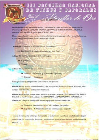 BASES DEL CONCURSO
1.- Presentación:
La Academia Artística “Proyección Andina”, con motivo de celebrar su disiocho aniversario de
creación, organiza el III CONCURSO NACIONAL DE BIPAREJAS DE TINKUS Y CAPORALES 2018, a
realizarse en la fecha 10 de marzo a partir de las 2 p.m.
El concurso se llevará a cabo con las mejores intenciones uniéndose para ellos varias instituciones
y empresas de prestigio que siempre apoyan a la cultura.
Artículo 01: El concurso se llevará a cabo en una sola fecha:
❖ Domingo 10 de marzo (eliminatoria y gran final)
Artículo 02: El concurso estará dividido en 2 Grupos:
❖ Caporales
❖ Tinkus
Artículo 03: se permitirá por cada elenco
❖ Tinkus - Dos parejas y 1 personaje (opcional)
❖ Caporal- Dos parejas
Cada agrupación puede presentar un máximo de tres bloques.
Artículo 04: Las inscripciones se llevarán a cabo, previo costo de inscripción es de 50 nuevos soles,
dándole así el derecho a participar en el concurso.
Artículo 06: La reunión general previa al concurso se llevará a cabo el DÍA DOMINGO 10 DE MARZO
DEL 2019 en nuestro local Jr Arequipa 413 (ESPALDAS DE LA CATEDRAL SANTA ANA) 12:00 pm
Artículo 05: Tiempo de participación de cada agrupación o institución será de.
❖ Tinkus –6.30 minutos con una tolerancia de 5 segundos
❖ Caporales – 6.00 minutos con una tolerancia de 5 segundos
En caso de no respetar el tiempo mencionado se le disminuirá 5 puntos al resultado obtenido por
su participación, el conteo del tiempo será verificado una vez escuchada el primer sonido de su pista
musical.
 
