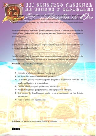 ¡ADVERTENCIA! Los puntajes obtenidos en el pasacalle que son de 05 puntos se les darán a conocer
antes de su participación en el concurso la cual será sumada con la calificación que obtendrán luego
de su participación. Y se entregará una copia de la calificación a los delegados para su conocimiento.
No se tomara en cuenta los aplausos del público asistente o barras. La organización dará todas las
facilidades a los participantes para que puedan realizar su presentación según su imaginación,
previa coordinación.
Se prohíbe traer artefactos pirotécnicos peligrosos (bombardas), caso contrario la institución que
lo manipule quedara Descalificada.
No se Permitirá la caída de algunas prendas. Los danzantes tanto varones como damas deben estar
Debidamente bien presentados caso contrario se le descontara 1 puntos por cada jurado.
Artículo 10: será motivo de descalificación
❖ Encender artefactos pirotécnicos (bombardas)
❖ No llegar al recinto con la debida anticipación,
❖ Las palabras, gestos y actos reñidos por los delegados e integrantes en contra de los
jurados calificadores Y organizadores.
❖ Cambiar el orden de participación entre instituciones.
❖ Presentar integrantes que pertenecen a otras agrupaciones o bloques.
❖ Será motivo de descalificación agredir a otros participantes de las distintas
instituciones.
❖ Faltar el respeto a los organizadores
Articulo 11: Los premios se entregaran al finalizar el concurso
Tinkus
 