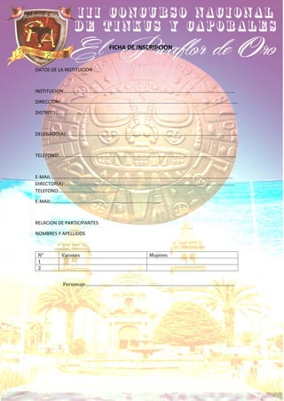 FICHA DE INSCRIPCION
DATOS DE LA INSTITUCION
INSTITUCION:……………………………………………………………………………………………………………………………
DIRECCION:…………………………………………………………………………………………………………………………………
DISTRITO:……………………………………………………………………………………………………………………………………
DELEGADO(A):……………………………………………………………………………………………………………………………
TELEFONO:…………………………………………………………………………………………………………………………………
E-MAIL:……………………………………………………………………………………………………………………………………
DIRECTOR(A):……………………………………………………………………………………………………………………………
TELEFONO:…………………………………………
E-MAIL:………………………………………………………………………………
RELACION DE PARTICIPANTES
NOMBRES Y APELLIDOS
N° Varones Mujeres
1
2
Personaje……………………………………………………………………………………………………
 