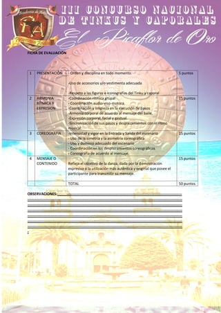 FICHA DE EVALUACIÓN
1 PRESENTACIÓN - Orden y disciplina en todo momento.
-Uso de accesorios y/o vestimenta adecuada
-Respeto a las figuras e iconografías del Tinku y caporal
5 puntos
2 ARMONIA
RÍTMICA Y
EXPRESION
-Coordinación rítmica grupal
- Coordinación audio-viso-motora.
-Coordinación y limpieza en la ejecución de pasos
-Armonía corporal de acuerdo al mensaje del baile.
-Expresión corporal, facial y gestual.
-Sincronización de sus pasos y desplazamientos con el ritmo
musical.
15 puntos
3 COREOGRAFIA -Intensidad y vigor en la Entrada y Salida del escenario
- Uso de la simetría y la asimetría coreográfica
- Uso y dominio adecuado del escenario
- Coordinación en los desplazamientos coreográficos
- Coreografía de acuerdo al mensaje.
15 puntos
4 MENSAJE O
CONTENIDO Refleja el objetivo de la danza, dada por la demostración
expresiva o la utilización más auténtica y original que posee el
participante para transmitir su mensaje.
15 puntos
TOTAL 50 puntos
OBSERVACIONES: --------------------------------------------------------------------------------------------
----------------------------------------------------------------------------------------------------------------------------
----------------------------------------------------------------------------------------------------------------------------
----------------------------------------------------------------------------------------------------------------------------
----------------------------------------------------------------------------------------------------------------------------
----------------------------------------------------------------------------------------------------------------------------
----------------------------------------------------------------------------------------------------------------------------
-
 