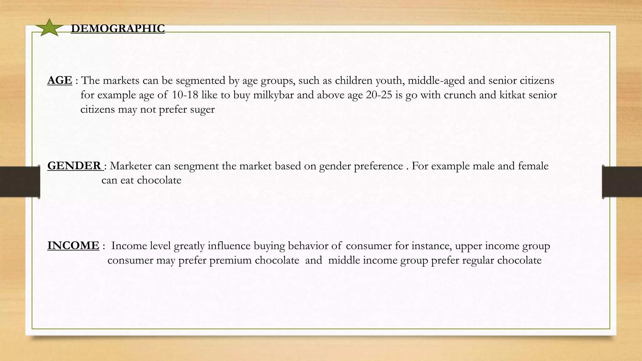 DEMOGRAPHIC
AGE : The markets can be segmented by age groups, such as children youth, middle-aged and senior citizens
for example age of 10-18 like to buy milkybar and above age 20-25 is go with crunch and kitkat senior
citizens may not prefer suger
GENDER : Marketer can sengment the market based on gender preference . For example male and female
can eat chocolate
INCOME : Income level greatly influence buying behavior of consumer for instance, upper income group
consumer may prefer premium chocolate and middle income group prefer regular chocolate
 