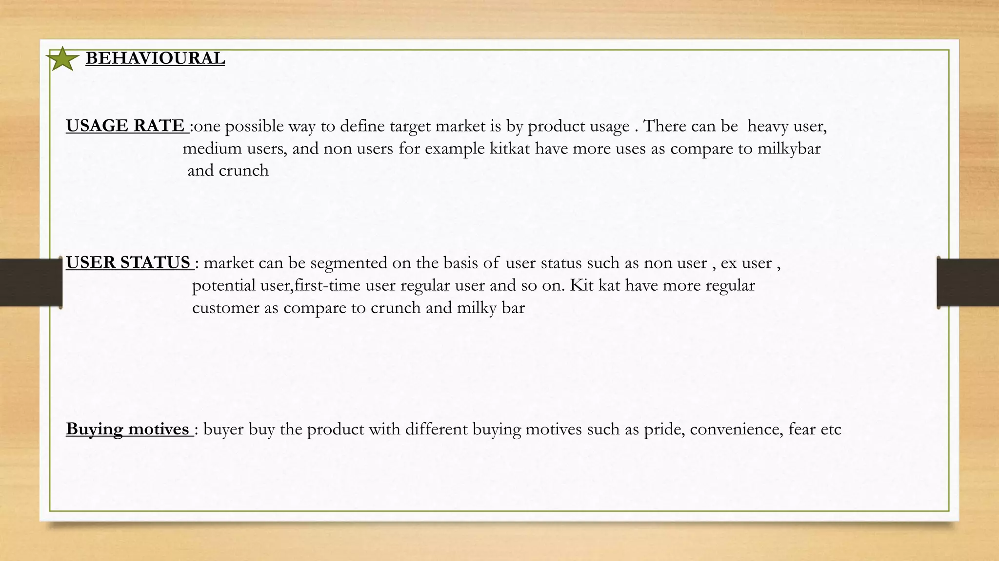 BEHAVIOURAL
USAGE RATE :one possible way to define target market is by product usage . There can be heavy user,
medium users, and non users for example kitkat have more uses as compare to milkybar
and crunch
USER STATUS : market can be segmented on the basis of user status such as non user , ex user ,
potential user,first-time user regular user and so on. Kit kat have more regular
customer as compare to crunch and milky bar
Buying motives : buyer buy the product with different buying motives such as pride, convenience, fear etc
 