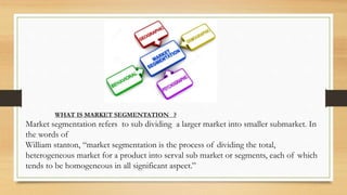 WHAT IS MARKET SEGMENTATION ?
Market segmentation refers to sub dividing a larger market into smaller submarket. In
the words of
William stanton, “market segmentation is the process of dividing the total,
heterogeneous market for a product into serval sub market or segments, each of which
tends to be homogeneous in all significant aspect.”
 