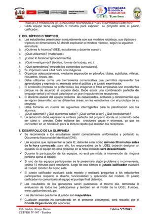“AÑO DE LA PROMOCIÓN DE LA INDUSTRIA RESPONSABLE Y DEL COMPROMISO CLIMATICO”
j. Cada equipo tiene asignado 5 minutos para exponer su proyecto ante el jurado
calificador.
7. DEL DÍPTICO O TRIPTICO
a. Los estudiantes presentarán conjuntamente con sus modelos robóticos, sus dípticos o
trípticos en dimensiones A3 donde explicarán el modelo robótico, según la siguiente
estructura:
b. ¿Quiénes lo hicimos? (IIEE, estudiantes y docente asesor).
c. ¿Qué utilizamos? (materiales).
d. ¿Cómo lo hicimos? (procedimiento).
e. ¿Qué investigamos? (teorías, formas de trabajo, etc.).
f. ¿Qué aprendimos? (reporte los contenidos curriculares).
g. Su impresión será a full color con imágenes.
h. Organizar adecuadamente, mediante separación en párrafos, títulos, subtítulos, viñetas,
recuadros, líneas, etc.
i. Debe utilizarse como una herramienta comunicativa que permitirá representar los
aprendizajes y expresar su mensaje ante el público y el jurado examinador.
j. El contenido (impreso de preferencia), las imágenes o fotos empleadas son importantes
porque va de acuerdo al espacio dado. Debe existir una combinación perfecta del
lenguaje verbal y el visual para lograr un gran impacto en los receptores.
k. El docente asesor del equipo presenta las capacidades, actitudes y conocimientos que
se logran desarrollar, en las diferentes áreas, en los estudiantes con el prototipo de su
proyecto
l. Debe tomarse en cuenta las siguientes interrogantes para la planificación con los
alumnos:
- ¿Qué sabemos? ¿Qué queremos saber? ¿Qué vamos a ser? ¿Qué necesitamos?
m. La redacción debe expresar la síntesis perfecta del proyecto donde el contenido debe
ser claro y preciso. Debe evitarse las oraciones vagas y extensas, ya que se
convierten en un obstáculo para la lectura rápida que realizan los receptores.
8. DESARROLLO DE LA OLIMPIADA
 Se recomienda a los estudiantes asistir correctamente uniformados y portando su
Documento Nacional de Identidad (DNI).
 Los equipos que representan a cada IE, deberán estar como mínimo 30 minutos antes
de la hora convocada; para ello, los responsables de la UGEL deberán designar un
espacio. Si el equipo no está presente en la hora indicada será descalificado.
 Durante la participación de los equipos, no está permitida la intervención de ninguna
persona ajena al equipo.
 Si uno de los equipos participantes se le presentara algún problema o inconveniente,
tendrá 15 minutos para resolverlo, luego de ese tiempo el jurado calificador evaluará
el modelo robótico tal como está.
 El jurado calificador evaluará cada modelo y realizará preguntas a los estudiantes
participantes respecto al diseño, funcionalidad y aplicación del modelo. El jurado
calificador no comunicará al equipo el puntaje final obtenido.
 Los resultados de los ganadores serán publicados el mismo día, terminada la
evaluación de todos los participantes y también en el Portal de la UGEL Tumbes.
www.ugeltumbes.edu.pe.
 Las decisiones que tome el jurado son inapelables.
 Cualquier aspecto no considerado en el presente documento, será resuelto por el
Comité Organizador del concurso.
Urb. Andrés Araujo Moran Telefax.Nº523043
CETPRO N° 007 - Tumbes
PERÚ
Ministerio
de Educación
Dirección Regional de
Educación Tumbes
Unidad de Gestión Educativa
Local Tumbes
 