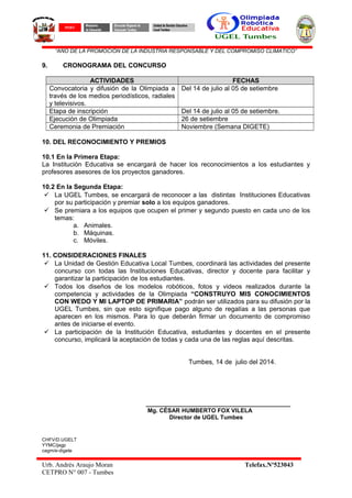 “AÑO DE LA PROMOCIÓN DE LA INDUSTRIA RESPONSABLE Y DEL COMPROMISO CLIMATICO”
9. CRONOGRAMA DEL CONCURSO
ACTIVIDADES FECHAS
Convocatoria y difusión de la Olimpiada a
través de los medios periodísticos, radiales
y televisivos.
Del 14 de julio al 05 de setiembre
Etapa de inscripción Del 14 de julio al 05 de setiembre.
Ejecución de Olimpiada 26 de setiembre
Ceremonia de Premiación Noviembre (Semana DIGETE)
10. DEL RECONOCIMIENTO Y PREMIOS
10.1 En la Primera Etapa:
La Institución Educativa se encargará de hacer los reconocimientos a los estudiantes y
profesores asesores de los proyectos ganadores.
10.2 En la Segunda Etapa:
 La UGEL Tumbes, se encargará de reconocer a las distintas Instituciones Educativas
por su participación y premiar solo a los equipos ganadores.
 Se premiara a los equipos que ocupen el primer y segundo puesto en cada uno de los
temas:
a. Animales.
b. Máquinas.
c. Móviles.
11. CONSIDERACIONES FINALES
 La Unidad de Gestión Educativa Local Tumbes, coordinará las actividades del presente
concurso con todas las Instituciones Educativas, director y docente para facilitar y
garantizar la participación de los estudiantes.
 Todos los diseños de los modelos robóticos, fotos y videos realizados durante la
competencia y actividades de la Olimpiada “CONSTRUYO MIS CONOCIMIENTOS
CON WEDO Y MI LAPTOP DE PRIMARIA” podrán ser utilizados para su difusión por la
UGEL Tumbes, sin que esto signifique pago alguno de regalías a las personas que
aparecen en los mismos. Para lo que deberán firmar un documento de compromiso
antes de iniciarse el evento.
 La participación de la Institución Educativa, estudiantes y docentes en el presente
concurso, implicará la aceptación de todas y cada una de las reglas aquí descritas.
Tumbes, 14 de julio del 2014.
____________________________________________
Mg. CÉSAR HUMBERTO FOX VILELA
Director de UGEL Tumbes
CHFV/D.UGELT
YYMC/jagp
cagm/e-digete
Urb. Andrés Araujo Moran Telefax.Nº523043
CETPRO N° 007 - Tumbes
PERÚ
Ministerio
de Educación
Dirección Regional de
Educación Tumbes
Unidad de Gestión Educativa
Local Tumbes
 