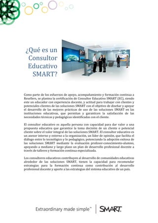  
	
  
	
  
	
  
	
  
	
  
¿Qué	
  es	
  un	
  
Consultor	
  
Educativo	
  
SMART?	
  	
  
	
  
	
  
	
  
	
  
Como	
  parte	
  de	
  los	
  esfuerzos	
  de	
  apoyo,	
  acompañamiento	
  y	
  formación	
  continua	
  a	
  
Resellers,	
  se	
  plantea	
  la	
  certificación	
  de	
  Consultor	
  Educativo	
  SMART	
  (EC),	
  siendo	
  
este	
  un	
  educador	
  con	
  experiencia	
  docente,	
  y	
  actitud	
  para	
  trabajar	
  con	
  clientes	
  y	
  
potenciales	
  clientes	
  de	
  las	
  soluciones	
  SMART	
  con	
  el	
  objetivo	
  de	
  diseñar	
  y	
  apoyar	
  
el	
   desarrollo	
   de	
   las	
   mejores	
   prácticas	
   de	
   uso	
   de	
   las	
   soluciones	
   SMART	
   en	
   las	
  
instituciones	
   educativas,	
   que	
   permitan	
   y	
   garanticen	
   la	
   satisfacción	
   de	
   las	
  
necesidades	
  técnicas	
  y	
  pedagógicas	
  identificadas	
  con	
  el	
  cliente.	
  
	
  
El	
   consultor	
   educativo	
   es	
   aquella	
   persona	
   con	
   capacidad	
   para	
   dar	
   valor	
   a	
   una	
  
propuesta	
   educativa	
   que	
   garantice	
   la	
   toma	
   decisión	
   de	
   un	
   cliente	
   o	
   potencial	
  
cliente	
  sobre	
  el	
  valor	
  integral	
  de	
  las	
  soluciones	
  SMART.	
  El	
  consultor	
  educativo	
  es	
  
un	
  asesor	
  interno	
  y	
  externo	
  a	
  la	
  organización,	
  un	
  líder	
  de	
  opinión,	
  que	
  facilita	
  el	
  
diálogo	
  entre	
  lo	
  tecnológico	
  y	
  lo	
  pedagógico,	
  potenciando	
  la	
  adopción	
  exitosa	
  de	
  
las	
   soluciones	
   SMART	
   mediante	
   la	
   evaluación	
   profesor-­‐conocimiento-­‐alumno,	
  
apoyando	
  a	
  mediano	
  y	
  largo	
  plazo	
  un	
  plan	
  de	
  desarrollo	
  profesional	
  docente	
  a	
  
través	
  de	
  talleres	
  y	
  formación	
  continua	
  especializada.	
  
	
  
Los	
  consultores	
  educativos	
  contribuyen	
  al	
  desarrollo	
  de	
  comunidades	
  educativas	
  
alrededor	
   de	
   las	
   soluciones	
   SMART,	
   tienen	
   la	
   capacidad	
   para	
   recomendar	
  
estrategias	
   para	
   la	
   formación	
   continua	
   como	
   contribución	
   al	
   desarrollo	
  
profesional	
  docente	
  y	
  aporte	
  a	
  las	
  estrategias	
  del	
  sistema	
  educativo	
  de	
  un	
  país.	
  
	
  
	
  
	
  
	
  
 