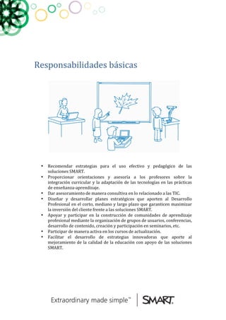 
	
  
	
  
	
  
Responsabilidades	
  básicas	
  	
  
	
  
	
  	
  
	
  
• Recomendar	
   estrategias	
   para	
   el	
   uso	
   efectivo	
   y	
   pedagógico	
   de	
   las	
  
soluciones	
  SMART.	
  	
  
• Proporcionar	
   orientaciones	
   y	
   asesoría	
   a	
   los	
   profesores	
   sobre	
   la	
  
integración	
  curricular	
  y	
  la	
  adaptación	
  de	
  las	
  tecnologías	
  en	
  las	
  prácticas	
  
de	
  enseñanza-­‐aprendizaje.	
  	
  
• Dar	
  asesoramiento	
  de	
  manera	
  consultiva	
  en	
  lo	
  relacionado	
  a	
  las	
  TIC.	
  
• Diseñar	
   y	
   desarrollar	
   planes	
   estratégicos	
   que	
   aporten	
   al	
   Desarrollo	
  
Profesional	
  en	
  el	
  corto,	
  mediano	
  y	
  largo	
  plazo	
  que	
  garanticen	
  maximizar	
  
la	
  inversión	
  del	
  cliente	
  frente	
  a	
  las	
  soluciones	
  SMART.	
  
• Apoyar	
   y	
   participar	
   en	
   la	
   construcción	
   de	
   comunidades	
   de	
   aprendizaje	
  
profesional	
  mediante	
  la	
  organización	
  de	
  grupos	
  de	
  usuarios,	
  conferencias,	
  
desarrollo	
  de	
  contenido,	
  creación	
  y	
  participación	
  en	
  seminarios,	
  etc.	
  
• Participar	
  de	
  manera	
  activa	
  en	
  los	
  cursos	
  de	
  actualización.	
  
• Facilitar	
   el	
   desarrollo	
   de	
   estrategias	
   innovadoras	
   que	
   aporte	
   al	
  
mejoramiento	
  de	
  la	
  calidad	
  de	
  la	
  educación	
  con	
  apoyo	
  de	
  las	
  soluciones	
  
SMART.	
  
	
  
	
  
	
  
	
  
	
  
	
  
 