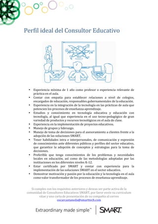  
	
  
Perfil	
  ideal	
  del	
  Consultor	
  Educativo	
  
	
  
	
  	
  
• Experiencia	
  mínima	
  de	
  1	
  año	
  como	
  profesor	
  o	
  experiencia	
  relevante	
  de	
  
práctica	
  en	
  el	
  aula.	
  
• Contar	
   con	
   empatía	
   para	
   establecer	
   relaciones	
   a	
   nivel	
   de	
   colegios,	
  
encargados	
  de	
  educación,	
  responsables	
  gubernamentales	
  de	
  la	
  educación.	
  
• Experiencia	
  en	
  la	
  integración	
  de	
  la	
  tecnología	
  en	
  las	
  prácticas	
  de	
  aula	
  que	
  
potencien	
  los	
  procesos	
  de	
  enseñanza-­‐aprendizaje.	
  
• Estudios	
   y	
   conocimiento	
   en	
   tecnología	
   educativa	
   y	
   educación	
   con	
  
tecnología,	
   al	
   igual	
   que	
   experiencia	
   en	
   el	
   uso	
   tecno-­‐pedagógico	
   de	
   gran	
  
variedad	
  de	
  productos	
  y	
  recursos	
  tecnológicos	
  en	
  el	
  aula	
  de	
  clase.	
  
• Experiencia	
  en	
  la	
  implementación	
  de	
  proyectos	
  educativos.	
  
• Manejo	
  de	
  grupos	
  y	
  liderazgo.	
  
• Manejo	
  de	
  toma	
  de	
  decisiones	
  para	
  el	
  asesoramiento	
  a	
  clientes	
  frente	
  a	
  la	
  
adopción	
  de	
  las	
  soluciones	
  SMART.	
  
• Tener	
  habilidades	
  intra	
  e	
  interpersonales,	
  de	
  comunicación	
  y	
  expresión	
  
de	
  conocimientos	
  ante	
  diferentes	
  públicos	
  y	
  perfiles	
  del	
  sector	
  educativo,	
  
que	
   garantice	
   la	
   adopción	
   de	
   conceptos	
   y	
   estrategias	
   para	
   la	
   toma	
   de	
  
decisiones.	
  
• Preferible	
   que	
   tenga	
   conocimientos	
   de	
   los	
   problemas	
   y	
   necesidades	
  
locales	
   en	
   educación,	
   así	
   como	
   de	
   las	
   metodologías	
   adoptadas	
   por	
   las	
  
instituciones	
  en	
  los	
  diferentes	
  niveles	
  K-­‐12.	
  
• Estar	
   certificado	
   por	
   SMART	
   y	
   contar	
   con	
   experiencia	
   para	
   la	
  
implementación	
  de	
  las	
  soluciones	
  SMART	
  en	
  el	
  sector	
  educativo.	
  
• Demostrar	
  motivación	
  y	
  pasión	
  por	
  la	
  educación	
  y	
  la	
  tecnología	
  en	
  el	
  aula	
  
como	
  valor	
  transformador	
  de	
  los	
  procesos	
  de	
  enseñanza-­‐aprendizaje.	
  
	
  
	
  
Si	
  cumples	
  con	
  los	
  requisitos	
  anteriores	
  y	
  deseas	
  ser	
  parte	
  activa	
  de	
  la	
  
comunidad	
  de	
  Consultores	
  Educativos	
  SMART,	
  por	
  favor	
  envíe	
  su	
  curriculum	
  
vitae	
  y	
  una	
  carta	
  de	
  presentación	
  de	
  su	
  compañía	
  al	
  correo	
  
oscarcastaneda@smarttech.com	
  
 