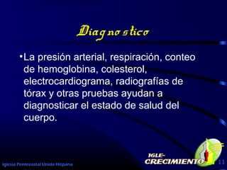 Iglesia Pentecostal Unida Hispana 11
Diagno stico
•La presión arterial, respiración, conteo
de hemoglobina, colesterol,
electrocardiograma, radiografías de
tórax y otras pruebas ayudan a
diagnosticar el estado de salud del
cuerpo.
 