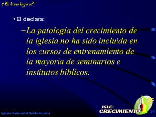 Iglesia Pentecostal Unida Hispana 14
¿Eclesio lo go s?
•El declara:
–La patología del crecimiento de
la iglesia no ha sido incluida en
los cursos de entrenamiento de
la mayoría de seminarios e
institutos bíblicos.
 