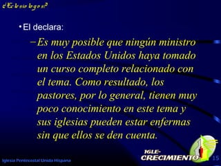 Iglesia Pentecostal Unida Hispana 15
¿Eclesio lo go s?
•El declara:
–Es muy posible que ningún ministro
en los Estados Unidos haya tomado
un curso completo relacionado con
el tema. Como resultado, los
pastores, por lo general, tienen muy
poco conocimiento en este tema y
sus iglesias pueden estar enfermas
sin que ellos se den cuenta.
 
