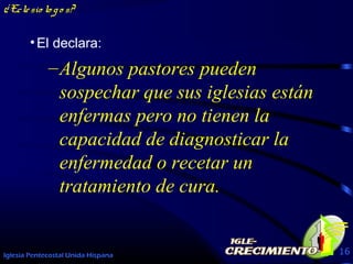 Iglesia Pentecostal Unida Hispana 16
¿Eclesio lo go s?
•El declara:
–Algunos pastores pueden
sospechar que sus iglesias están
enfermas pero no tienen la
capacidad de diagnosticar la
enfermedad o recetar un
tratamiento de cura.
 