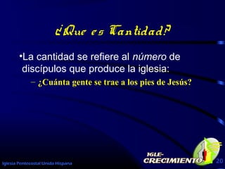 Iglesia Pentecostal Unida Hispana 20
¿Que es Cantidad?
•La cantidad se refiere al número de
discípulos que produce la iglesia:
– ¿Cuánta gente se trae a los pies de Jesús?
 
