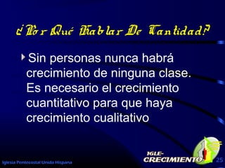 Iglesia Pentecostal Unida Hispana 25
¿Po r Qué Hablar De Cantidad?
Sin personas nunca habrá
crecimiento de ninguna clase.
Es necesario el crecimiento
cuantitativo para que haya
crecimiento cualitativo
 
