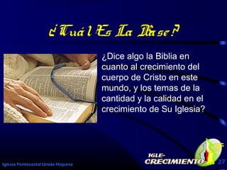 Iglesia Pentecostal Unida Hispana 27
¿CuálEs La Base?
¿Dice algo la Biblia en
cuanto al crecimiento del
cuerpo de Cristo en este
mundo, y los temas de la
cantidad y la calidad en el
crecimiento de Su Iglesia?
 