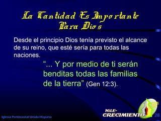 Iglesia Pentecostal Unida Hispana 28
La Cantidad Es Impo rtante
Para Dio s
Desde el principio Dios tenía previsto el alcance
de su reino, que esté sería para todas las
naciones.
“... Y por medio de ti serán
benditas todas las familias
de la tierra” (Gen 12:3).
 