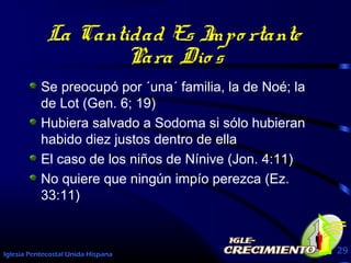 Iglesia Pentecostal Unida Hispana 29
La Cantidad Es Impo rtante
Para Dio s
Se preocupó por ´una´ familia, la de Noé; la
de Lot (Gen. 6; 19)
Hubiera salvado a Sodoma si sólo hubieran
habido diez justos dentro de ella
El caso de los niños de Nínive (Jon. 4:11)
No quiere que ningún impío perezca (Ez.
33:11)
 