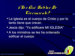 Iglesia Pentecostal Unida Hispana 3
¿Po r Qué Hablar De
Crecimiento ?
La iglesia es el cuerpo de Cristo y por lo
tanto tiene que crecer.
Jesús dijo: “Yo edificare MI IGLESIA”
A los ministros se les ha ordenado
edificar el cuerpo
 