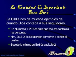 Iglesia Pentecostal Unida Hispana 30
La Cantidad Es Impo rtante
Para Dio s
La Biblia nos da muchos ejemplos de
cuando Dios contaba a sus seguidores.
En Números1, 2 Dioshizo queMoiséscontaraa
laspersonas.
Nm. 26:2 Diosdalaorden devolver acontar el
pueblo.
Sucedelo mismo en Esdráscapítulo 2
 