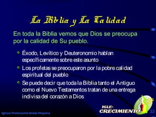 Iglesia Pentecostal Unida Hispana 32
La Biblia y La Calidad
En toda la Biblia vemos que Dios se preocupa
por la calidad de Su pueblo.
Éxodo, Levítico y Deuteronomio hablan
específicamentesobreesteasunto
Losprofetassepreocuparon por lapobrecalidad
espiritual del pueblo
Sepuededecir quetodalaBibliatanto el Antiguo
como el Nuevo Testamentostratan deunaentrega
indivisadel corazón aDios
 