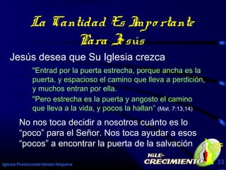 Iglesia Pentecostal Unida Hispana 33
La Cantidad Es Impo rtante
Para Jesús
Jesús desea que Su Iglesia crezca
"Entrad por la puerta estrecha, porque ancha es la
puerta, y espacioso el camino que lleva a perdición,
y muchos entran por ella.
"Pero estrecha es la puerta y angosto el camino
que lleva a la vida, y pocos la hallan” (Mat. 7:13,14)
No nos toca decidir a nosotros cuánto es lo
“poco” para el Señor. Nos toca ayudar a esos
“pocos” a encontrar la puerta de la salvación
 