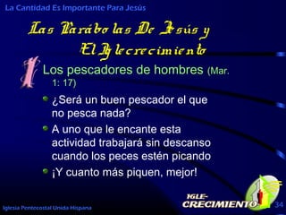 Iglesia Pentecostal Unida Hispana 34
Las Parábo las De Jesús y
ElIglecrecimiento
Los pescadores de hombres (Mar.
1: 17)
La Cantidad Es Importante Para Jesús
¿Será un buen pescador el que
no pesca nada?
A uno que le encante esta
actividad trabajará sin descanso
cuando los peces estén picando
¡Y cuanto más piquen, mejor!
 