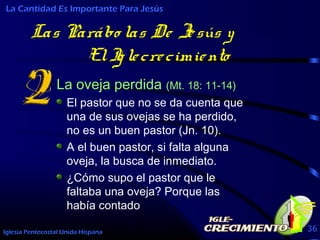 Iglesia Pentecostal Unida Hispana 36
Las Parábo las De Jesús y
ElIglecrecimiento
La oveja perdida (Mt. 18: 11-14)
El pastor que no se da cuenta que
una de sus ovejas se ha perdido,
no es un buen pastor (Jn. 10).
A el buen pastor, si falta alguna
oveja, la busca de inmediato.
¿Cómo supo el pastor que le
faltaba una oveja? Porque las
había contado
La Cantidad Es Importante Para Jesús
 