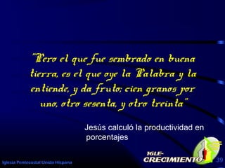 Iglesia Pentecostal Unida Hispana 39
"Pero el que fue sembrado en buena
tierra, es el que oye la Palabra y la
entiende, y da fruto; cien granos por
uno, otro sesenta, y otro treinta"
Jesús calculó la productividad en
porcentajes
 