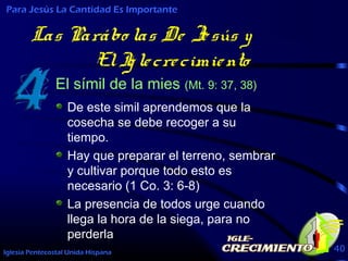 Iglesia Pentecostal Unida Hispana 40
Las Parábo las De Jesús y
ElIglecrecimiento
El símil de la mies (Mt. 9: 37, 38)
Para Jesús La Cantidad Es Importante
De este simil aprendemos que la
cosecha se debe recoger a su
tiempo.
Hay que preparar el terreno, sembrar
y cultivar porque todo esto es
necesario (1 Co. 3: 6-8)
La presencia de todos urge cuando
llega la hora de la siega, para no
perderla
 