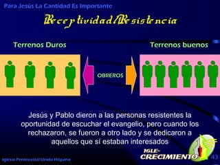 Iglesia Pentecostal Unida Hispana 43
Receptividad/Resistencia
Para Jesús La Cantidad Es Importante
Jesús y Pablo dieron a las personas resistentes la
oportunidad de escuchar el evangelio, pero cuando los
rechazaron, se fueron a otro lado y se dedicaron a
aquellos que sí estaban interesados
OBREROS
Terrenos Duros Terrenos buenos
 