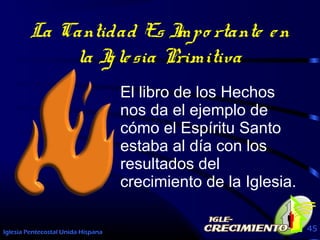 Iglesia Pentecostal Unida Hispana 45
La Cantidad Es Impo rtante en
la Iglesia Primitiva
El libro de los Hechos
nos da el ejemplo de
cómo el Espíritu Santo
estaba al día con los
resultados del
crecimiento de la Iglesia.
 