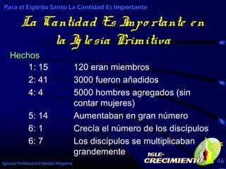 Iglesia Pentecostal Unida Hispana 46
La Cantidad Es Impo rtante en
la Iglesia Primitiva
1: 15 120 eran miembros
2: 41 3000 fueron añadidos
4: 4 5000 hombres agregados (sin
contar mujeres)
5: 14 Aumentaban en gran número
6: 1 Crecía el número de los discípulos
6: 7 Los discípulos se multiplicaban
grandemente
Para el Espíritu Santo La Cantidad Es Importante
Hechos
 