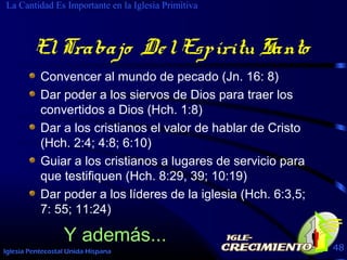 Iglesia Pentecostal Unida Hispana 48
ElTrabajo DelEspíritu Santo
Convencer al mundo de pecado (Jn. 16: 8)
Dar poder a los siervos de Dios para traer los
convertidos a Dios (Hch. 1:8)
Dar a los cristianos el valor de hablar de Cristo
(Hch. 2:4; 4:8; 6:10)
Guiar a los cristianos a lugares de servicio para
que testifiquen (Hch. 8:29, 39; 10:19)
Dar poder a los líderes de la iglesia (Hch. 6:3,5;
7: 55; 11:24)
La Cantidad Es Importante en la Iglesia Primitiva
Y además...
ElTrabajo DelEspíritu Santo
 