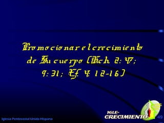 Iglesia Pentecostal Unida Hispana 49
Pro mo cio nar elcrecimiento
de Su cuerpo (Hch. 2: 47 ;
9: 31 ; Ef. 4: 1 2-1 6)
Pro mo cio nar elcrecimiento
de Su cuerpo (Hch. 2: 47 ;
9: 31 ; Ef. 4: 1 2-1 6)
 