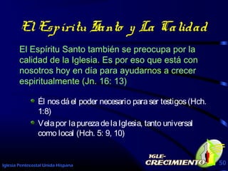 Iglesia Pentecostal Unida Hispana 50
ElEspíritu Santo y La Calidad
El Espíritu Santo también se preocupa por la
calidad de la Iglesia. Es por eso que está con
nosotros hoy en día para ayudarnos a crecer
espiritualmente (Jn. 16: 13)
Él nosdáel poder necesario paraser testigos(Hch.
1:8)
Velapor lapurezadelaIglesia, tanto universal
como local (Hch. 5: 9, 10)
 