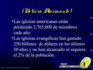 Iglesia Pentecostal Unida Hispana 55
¡No ticia Alarmante!
•Las iglesias americanas están
perdiendo 2,765,000 de miembros
cada año.
•Las iglesias evangélicas han gastado
250 billones de dólares en los últimos
50 años y no han alcanzado ni siquiera
el 2% de la población.
 
