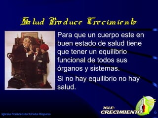 Iglesia Pentecostal Unida Hispana 6
Salud Pro duce Crecimiento
Para que un cuerpo este en
buen estado de salud tiene
que tener un equilibrio
funcional de todos sus
órganos y sistemas.
Si no hay equilibrio no hay
salud.
 
