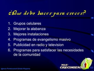 Iglesia Pentecostal Unida Hispana 60
¿Que debo hacer para crecer?
1. Grupos celulares
2. Mejorar la alabanza
3. Mejores instalaciones
4. Programas de evangelismo masivo
5. Publicidad en radio y television
6. Programas para satisfacer las necesidades
de la comunidad
 
