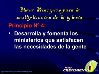 Iglesia Pentecostal Unida Hispana 64
Nueve Principio s para la
multiplicació n de la iglesia
Principio Nº 4:
• Desarrolla y fomenta los
ministerios que satisfacen
las necesidades de la gente
 