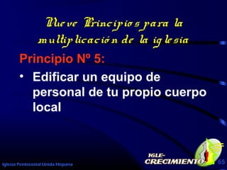 Iglesia Pentecostal Unida Hispana 65
Nueve Principio s para la
multiplicació n de la iglesia
Principio Nº 5:
• Edificar un equipo de
personal de tu propio cuerpo
local
 
