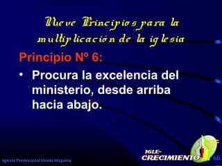 Iglesia Pentecostal Unida Hispana 66
Nueve Principio s para la
multiplicació n de la iglesia
Principio Nº 6:
• Procura la excelencia del
ministerio, desde arriba
hacia abajo.
 