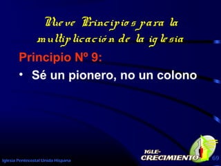 Iglesia Pentecostal Unida Hispana 69
Nueve Principio s para la
multiplicació n de la iglesia
Principio Nº 9:
• Sé un pionero, no un colono
 