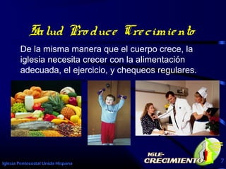 Iglesia Pentecostal Unida Hispana 7
Salud Pro duce Crecimiento
De la misma manera que el cuerpo crece, la
iglesia necesita crecer con la alimentación
adecuada, el ejercicio, y chequeos regulares.
 